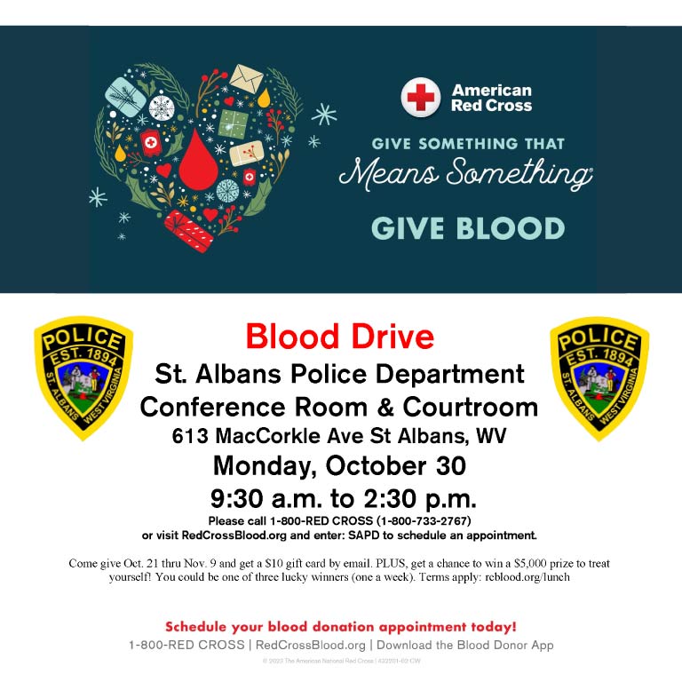 SAPD Blood Drive with the American Red Cross Date: Monday, October 30, 2023 Time: 9:30 a.m. - 2:30 p.m. Location: Conference Room & Courtroom, St. Albans Police Department, 613 MacCorkle Ave, St Albans, WV